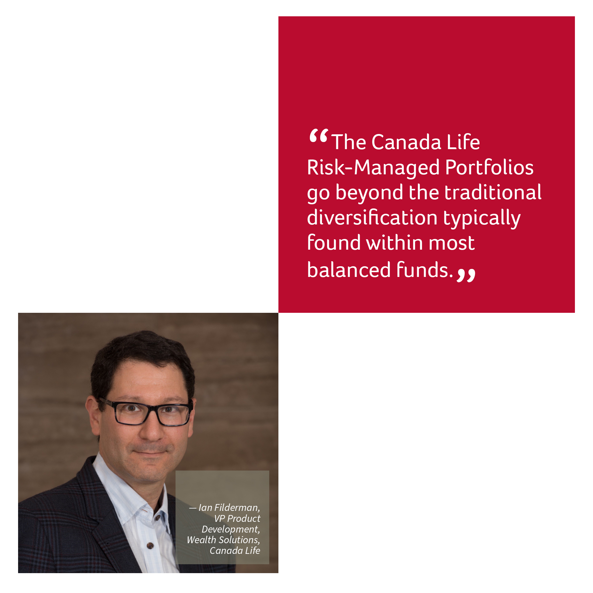 “The Canada Life Risk-Managed Portfolios go beyond the traditional diversification typically found within most balanced funds.”  — Ian Filderman, VP Product Development, Wealth Solutions, Canada Life